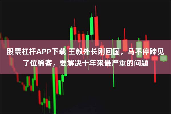 股票杠杆APP下载 王毅外长刚回国，马不停蹄见了位稀客，要解决十年来最严重的问题
