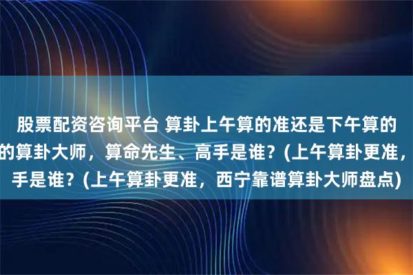 股票配资咨询平台 算卦上午算的准还是下午算的准，西宁靠谱的最厉害的算卦大师，算命先生、高手是谁？(上午算卦更准，西宁靠谱算卦大师盘点)