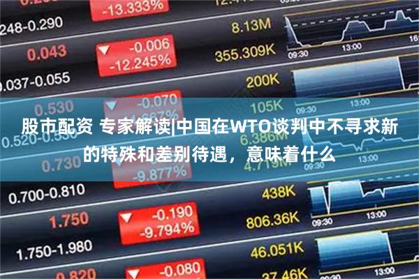 股市配资 专家解读|中国在WTO谈判中不寻求新的特殊和差别待遇，意味着什么