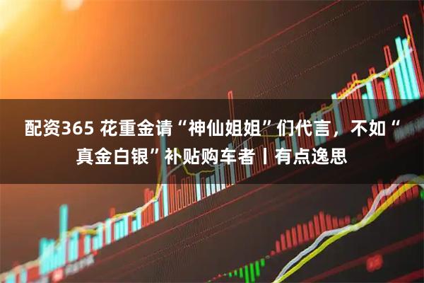 配资365 花重金请“神仙姐姐”们代言，不如“真金白银”补贴购车者丨有点逸思