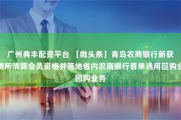 广州典丰配资平台 【微头条】青岛农商银行新获上清所清算会员资格并落地省内农商银行首单通用回购业务