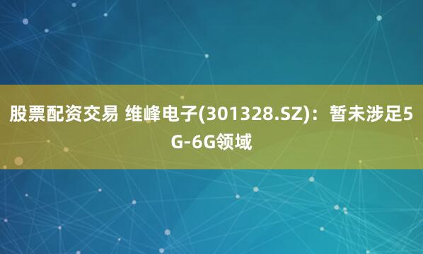 股票配资交易 维峰电子(301328.SZ)：暂未涉足5G-6G领域
