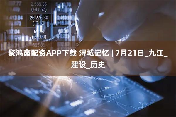 聚鸿鑫配资APP下载 浔城记忆 | 7月21日_九江_建设_历史