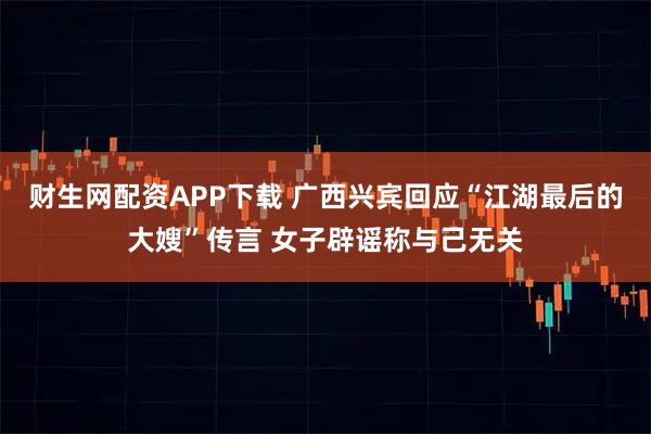 财生网配资APP下载 广西兴宾回应“江湖最后的大嫂”传言 女子辟谣称与己无关
