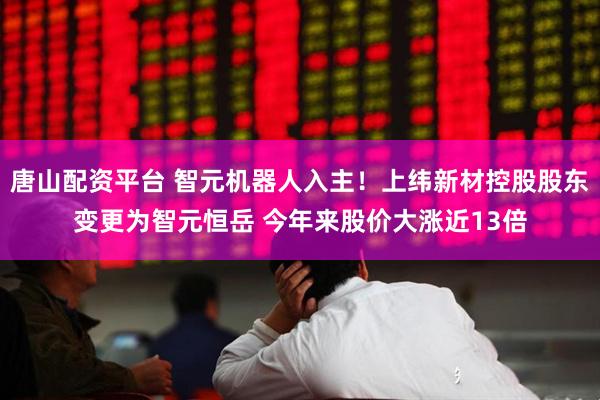 唐山配资平台 智元机器人入主！上纬新材控股股东变更为智元恒岳 今年来股价大涨近13倍
