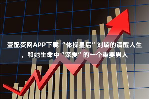 壹配资网APP下载 “体操皇后”刘璇的清醒人生，和她生命中“深爱”的一个重要男人
