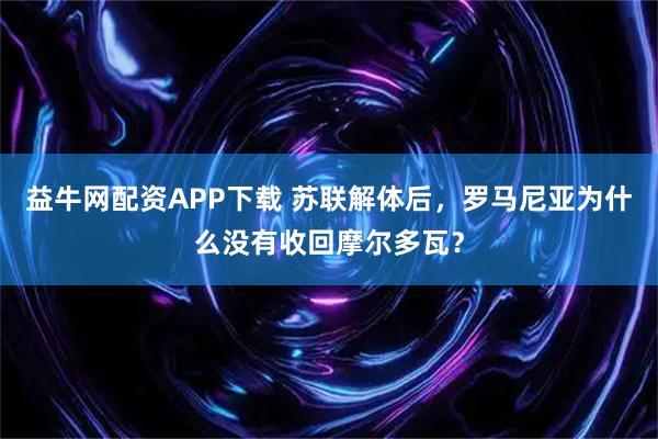 益牛网配资APP下载 苏联解体后，罗马尼亚为什么没有收回摩尔多瓦？