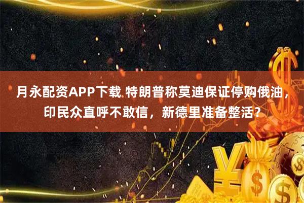 月永配资APP下载 特朗普称莫迪保证停购俄油，印民众直呼不敢信，新德里准备整活？