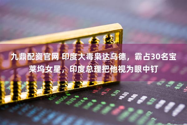 九鼎配资官网 印度大毒枭达乌德，霸占30名宝莱坞女星，印度总理把他视为眼中钉