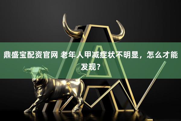 鼎盛宝配资官网 老年人甲减症状不明显，怎么才能发现？