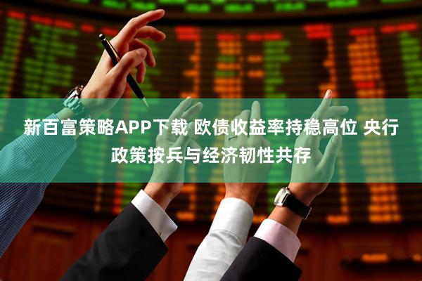 新百富策略APP下载 欧债收益率持稳高位 央行政策按兵与经济韧性共存