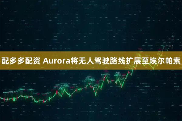 配多多配资 Aurora将无人驾驶路线扩展至埃尔帕索