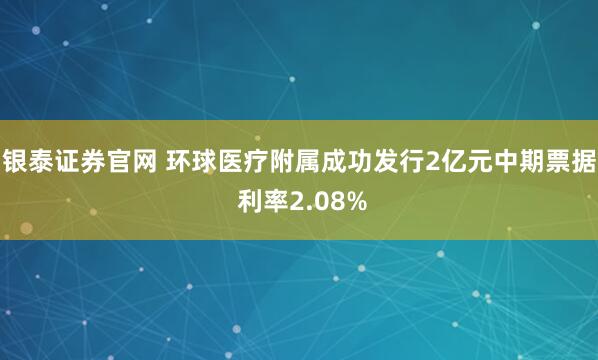 银泰证券官网 环球医疗附属成功发行2亿元中期票据 利率2.08%