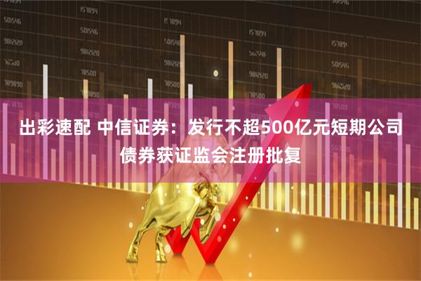 出彩速配 中信证券：发行不超500亿元短期公司债券获证监会注册批复