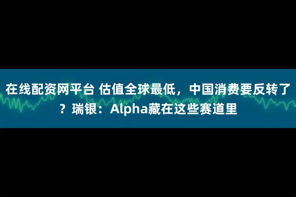 在线配资网平台 估值全球最低，中国消费要反转了？瑞银：Alpha藏在这些赛道里