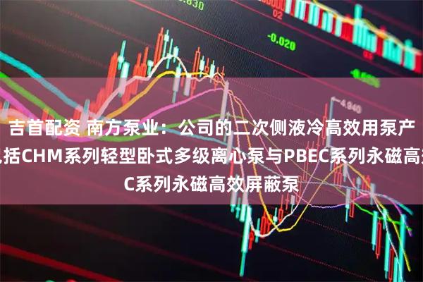 吉首配资 南方泵业：公司的二次侧液冷高效用泵产品矩阵包括CHM系列轻型卧式多级离心泵与PBEC系列永磁高效屏蔽泵
