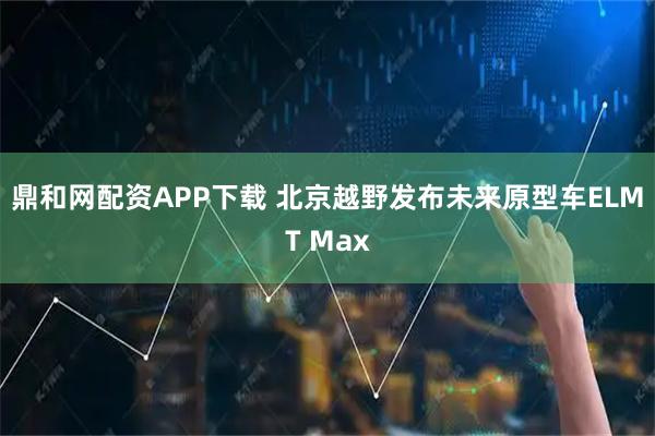 鼎和网配资APP下载 北京越野发布未来原型车ELMT Max