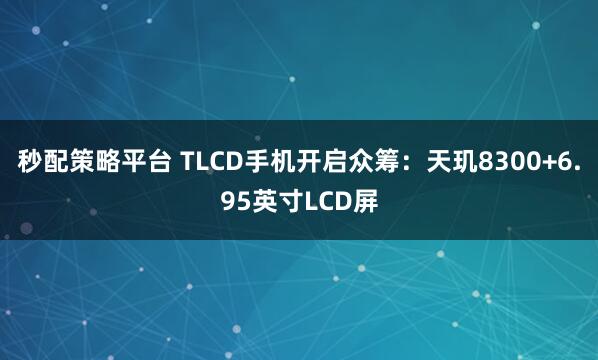 秒配策略平台 TLCD手机开启众筹：天玑8300+6.95英寸LCD屏