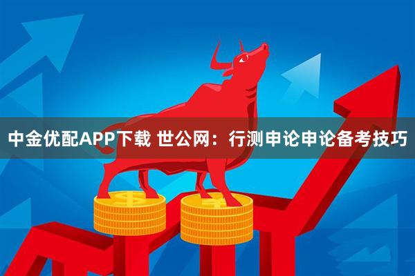 中金优配APP下载 世公网：行测申论申论备考技巧