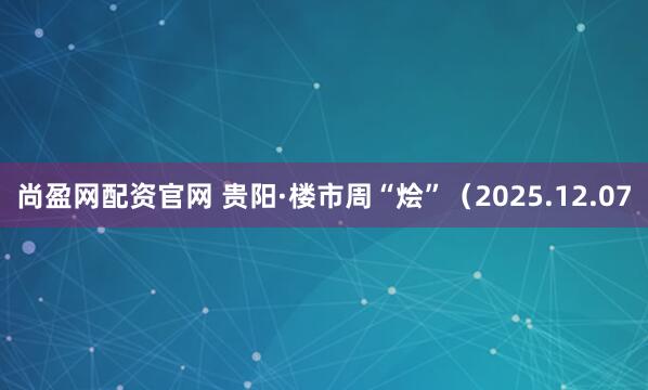 尚盈网配资官网 贵阳·楼市周“烩”（2025.12.07