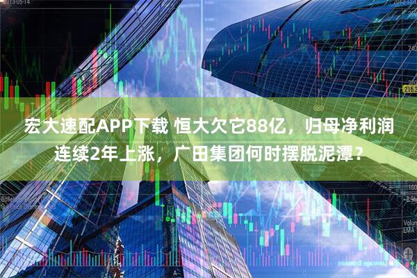 宏大速配APP下载 恒大欠它88亿，归母净利润连续2年上涨，广田集团何时摆脱泥潭？
