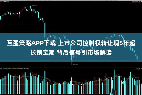 互盈策略APP下载 上市公司控制权转让现5年超长锁定期 背后信号引市场解读