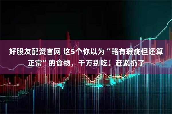 好股友配资官网 这5个你以为“略有瑕疵但还算正常”的食物，千万别吃！赶紧扔了