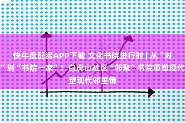 快牛盘配资APP下载 文化书院进行时 | 从“对门不识”到“书院一家”！白虎山社区“邻聚”书院重塑现代邻里情