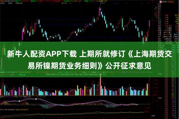 新牛人配资APP下载 上期所就修订《上海期货交易所镍期货业务细则》公开征求意见