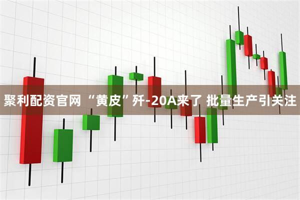聚利配资官网 “黄皮”歼-20A来了 批量生产引关注