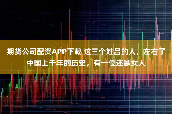 期货公司配资APP下载 这三个姓吕的人，左右了中国上千年的历史，有一位还是女人