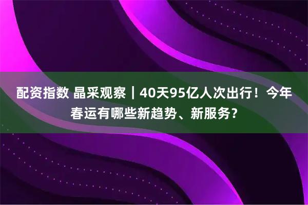配资指数 晶采观察｜40天95亿人次出行！今年春运有哪些新趋势、新服务？