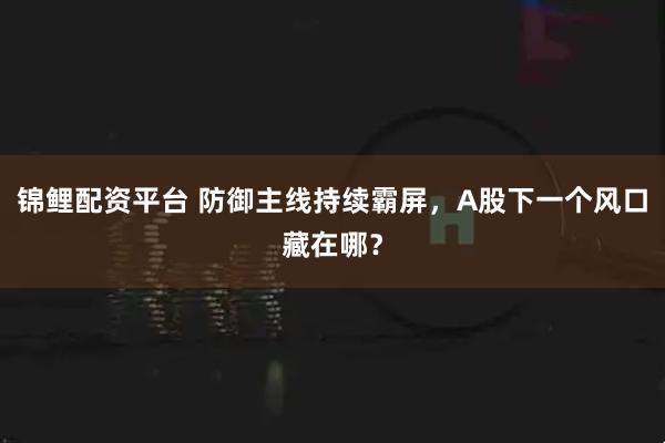 锦鲤配资平台 防御主线持续霸屏，A股下一个风口藏在哪？