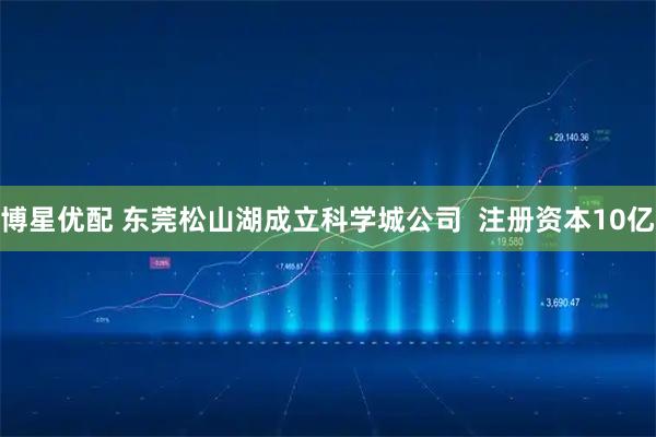 博星优配 东莞松山湖成立科学城公司  注册资本10亿