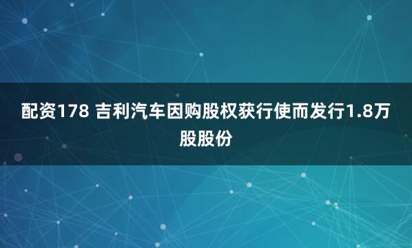 配资178 吉利汽车因购股权获行使而发行1.8万股股份