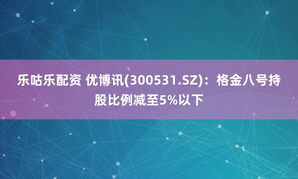 乐咕乐配资 优博讯(300531.SZ)：格金八号持股比例减至5%以下