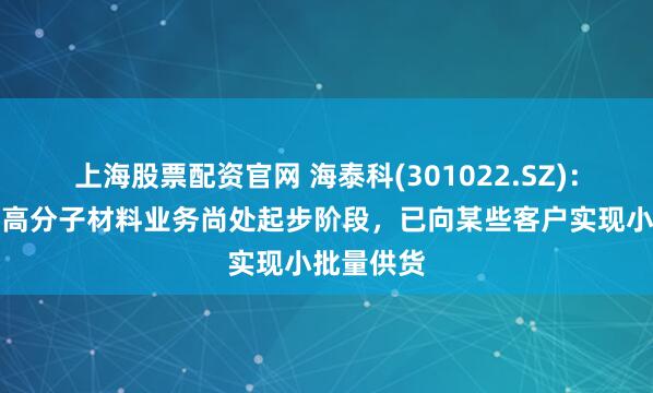 上海股票配资官网 海泰科(301022.SZ)：目前公司高分子材料业务尚处起步阶段，已向某些客户实现小批量供货