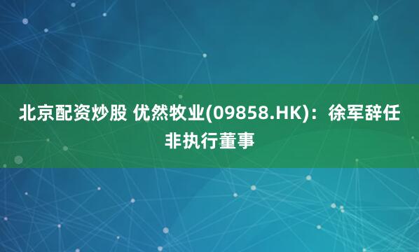 北京配资炒股 优然牧业(09858.HK)：徐军辞任非执行董事