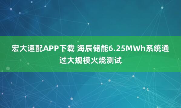宏大速配APP下载 海辰储能6.25MWh系统通过大规模火烧测试