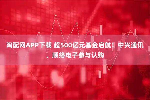 淘配网APP下载 超500亿元基金启航！中兴通讯、顺络电子参与认购
