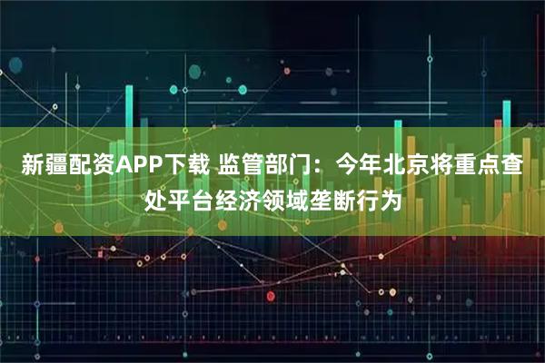新疆配资APP下载 监管部门：今年北京将重点查处平台经济领域垄断行为