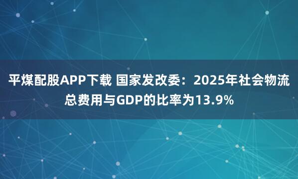 平煤配股APP下载 国家发改委：2025年社会物流总费用与GDP的比率为13.9%