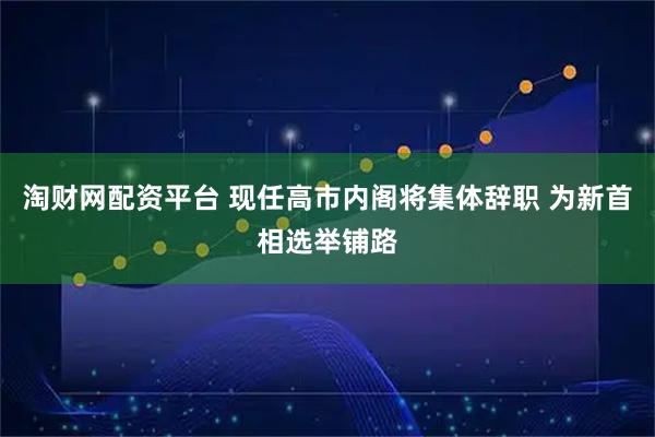 淘财网配资平台 现任高市内阁将集体辞职 为新首相选举铺路