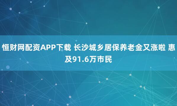 恒财网配资APP下载 长沙城乡居保养老金又涨啦 惠及91.6万市民