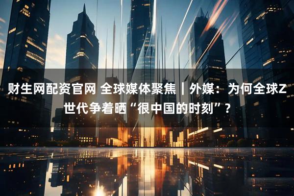 财生网配资官网 全球媒体聚焦｜外媒：为何全球Z世代争着晒“很中国的时刻”？