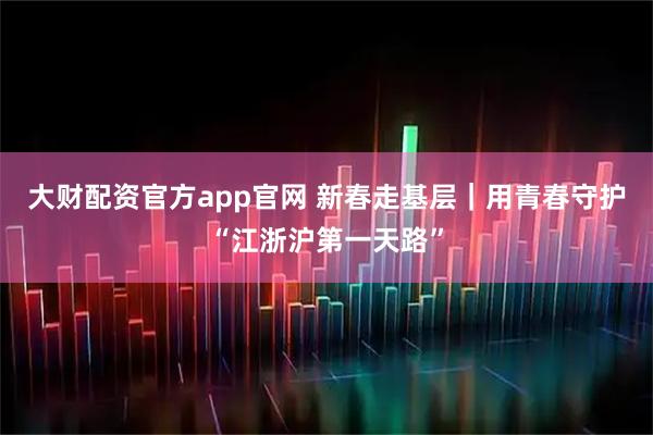 大财配资官方app官网 新春走基层｜用青春守护“江浙沪第一天路”