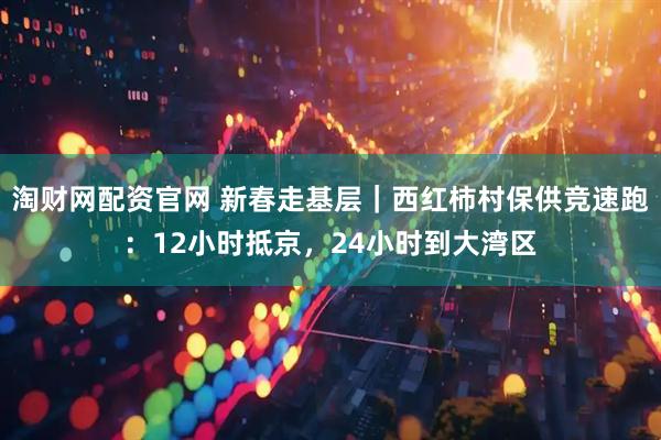 淘财网配资官网 新春走基层｜西红柿村保供竞速跑：12小时抵京，24小时到大湾区