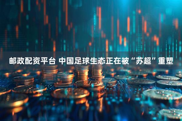 邮政配资平台 中国足球生态正在被“苏超”重塑