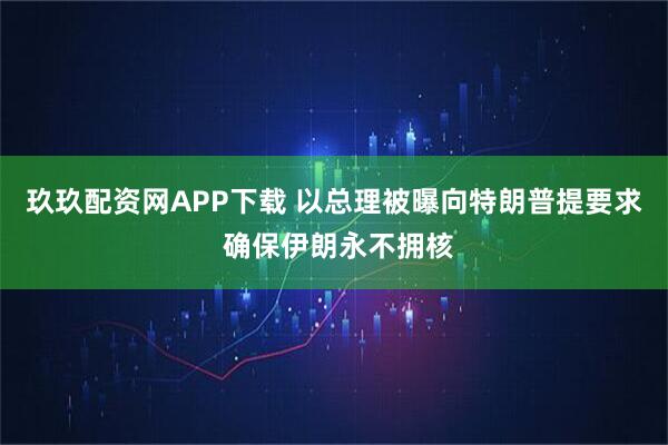 玖玖配资网APP下载 以总理被曝向特朗普提要求 确保伊朗永不拥核