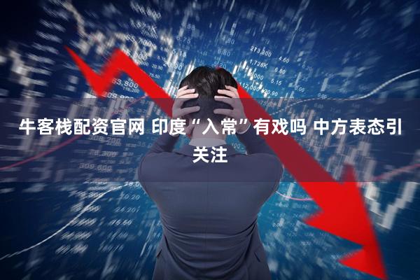 牛客栈配资官网 印度“入常”有戏吗 中方表态引关注